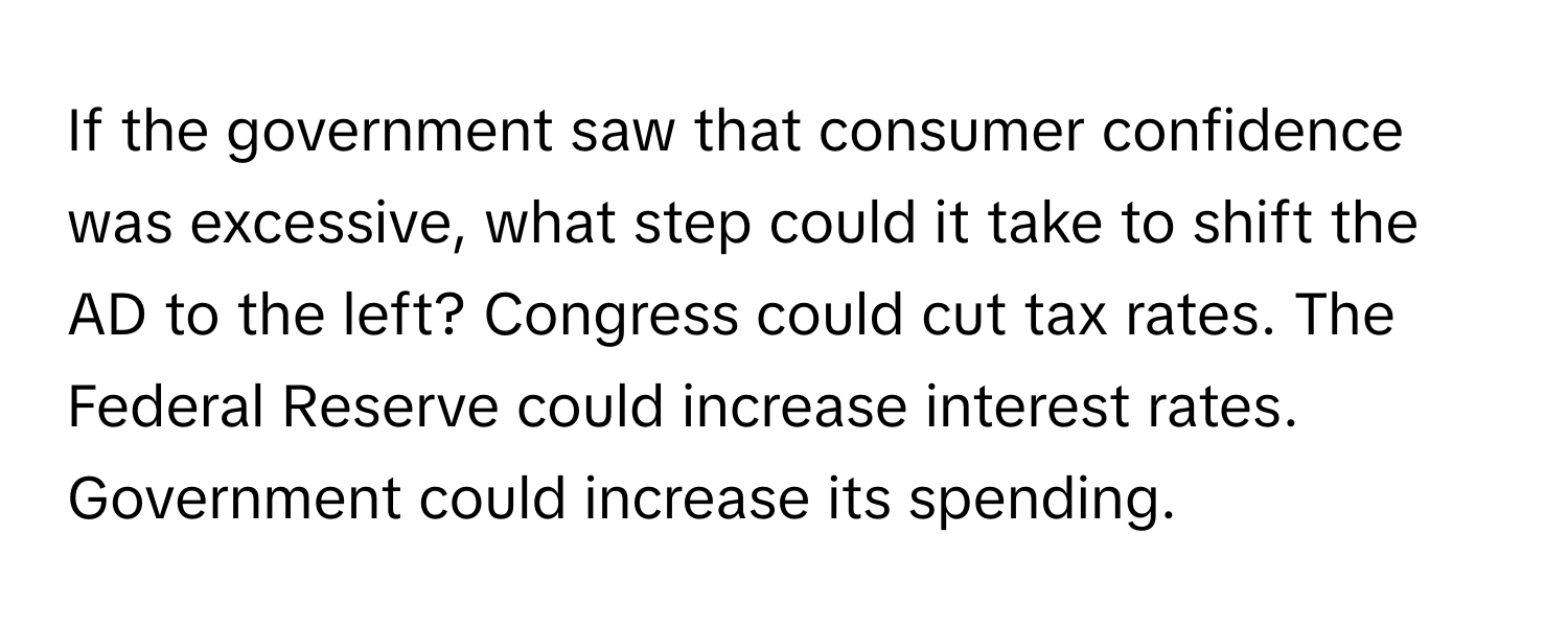 If the government saw that consumer confidence was excessive, what step could it take to shift the AD to the left? Congress could cut tax rates. The Federal Reserve could increase interest rates. Government could increase its spending.