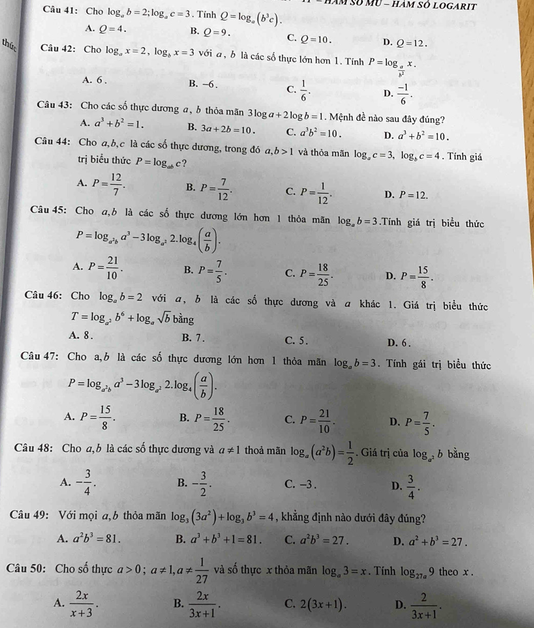 Am Số MU - hảm SÓ lOgarIt
Câu 41: Cho log _ab=2;log _ac=3. Tính Q=log _a(b^3c).
A. Q=4. B. Q=9.
C. Q=10. D. Q=12.
thức Câu 42: Cho log _ax=2,log _bx=3 với a , b là các số thực lớn hơn 1. Tính P=log _ a/b^2 x.
A. 6 . B. -6 .
C.  1/6 .  (-1)/6 .
D.
Câu 43: Cho các số thực dương a, b thỏa mãn 3log a+2log b=1. Mệnh đề nào sau đây đúng?
A. a^3+b^2=1. B. 3a+2b=10. C. a^3b^2=10. D. a^3+b^2=10.
Câu 44: Cho a,b,c là các số thực dương, trong đó a a. ,b>1 và thỏa mãn log _ac=3,log _bc=4. Tính giá
trị biểu thức P=log _abc ?
A. P= 12/7 .
B. P= 7/12 . C. P= 1/12 . D. P=12.
Câu 45: Cho a,b là các số thực dương lớn hơn 1 thỏa mãn log _ab=3.Tính giá trị biểu thức
P=log _a^2ba^3-3log _a^2 2.log₄ ( a/b ).
A. P= 21/10 . P= 7/5 . P= 18/25 . D. P= 15/8 .
B.
C.
Câu 46: Cho log _ab=2 với a, b là các số thực dương và a khác 1. Giá trị biểu thức
T=log _a^2b^6+log _asqrt(b) bằng
A. 8 . B. 7 . C. 5 . D. 6 .
Câu 47: Cho a,b là các số thực dương lớn hơn 1 thỏa mãn log _ab=3. Tính gái trị biểu thức
P=log _a^2ba^3-3log _a^22.log _4( a/b ).
B.
A. P= 15/8 . P= 18/25 . C. P= 21/10 . D. P= 7/5 .
Câu 48: Cho a,b là các số thực dương và a!= 1 thoả mãn log _a(a^2b)= 1/2 . Giá trị của log _a^2b bằng
A. - 3/4 . - 3/2 . C. -3 . D.  3/4 .
B.
Câu 49: Với mọi a,b thỏa mãn log _3(3a^2)+log _3b^3=4 , khẳng định nào dưới đây đúng?
A. a^2b^3=81. B. a^3+b^3+1=81. C. a^2b^3=27. D. a^2+b^3=27.
Câu 50: Cho số thực a>0;a!= 1,a!=  1/27  và số thực x thỏa mãn log _a3=x. Tính log _27a9 theo x .
A.  2x/x+3 .  2x/3x+1 .  2/3x+1 .
B.
C. 2(3x+1). D.