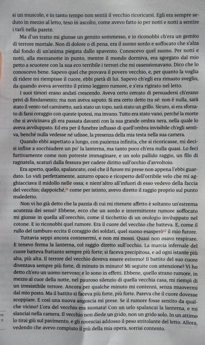 si un muscolo, e in tanto tempo non sentii il vecchio ricoricarsi. Egli era sempre se-
duto in mezzo al letto, teso in ascolto, come avevo fatto io per notti e notti a sentire
i tarli nella parete.
Ma d’un tratto mi giunse un gemito sommesso, e io riconobbi ch’era un gemito
di terrore mortale. Non di dolore o di pena, era il suono sordo e soffocato che s’alza
dal fondo di un'anima piegata dallo spavento. Conoscevo quel suono. Per notti e
notti, alla mezzanotte in punto, mentre il mondo dormiva, era sgorgato dal mio
petto a scuotere con la sua eco terribile i terrori che mi ossessionavano. Dico che lo
conoscevo bene. Sapevo quel che provava il povero vecchio, e, per quanto la voglia
di ridere mi riempisse il cuore, ebbi pietà di lui. Sapevo ch’egli era rimasto sveglio,
da quando aveva avvertito il primo leggero rumore, e s’era rigirato nel letto.
I suoi timori erano andati crescendo. Aveva certo cercato di persuadersi ch’erano
privi di fondamento; ma non aveva saputo. Si era certo detto tra sé: non è nulla, sarà
stato il vento nel caminetto, sarà stato un topo, sarà stato un grillo. Sicuro, si era sforza-
to di farsi coraggio con queste ipotesi, ma invano. Tutto era stato vano, perché la morte
che si avvicinava gli era passata davanti con la sua grande ombra nera, nella quale lo
aveva avviluppato. Ed era per il funebre influsso di quell’ombra invisibile ch’egli senti-
va, benché nulla vedesse né udisse, la presenza della mia testa nella sua camera.
Quando ebbi aspettato a lungo, con pazienza infinita, che si ricoricasse, mi deci-
si infine a socchiudere un po’ la lanterna, ma tanto poco ch'era nulla quasi. Lo feci
furtivamente come non potreste immaginare, e un solo pallido raggio, un filo di
ragnatela, scaturì dalla fessura per cadere diritto sull’occhio d’avvoltoio.
Era aperto, quello, spalancato, così che il furore mi prese non appena l'ebbi guar-
dato. Lo vidi perfettamente, azzurro opaco e ricoperto dell’orribile velo che mi ag-
ghiacciava il midollo nelle ossa; e nient’altro all’infuori di esso vedevo della faccia
del vecchio; dappoiché,¹' come per istinto, avevo diretto il raggio proprio sul punto
maledetto.
Non vi ho già detto che la pazzia di cui mi ritenete affetto è soltanto un'estrema
acutezza dei sensi? Ebbene, ecco che un sordo e intermittente rumore soffocato
mi giunse in quella all’orecchio, come il ticchettio di un orologio inviluppato nel
cotone. E io riconobbi quel rumore. Era il cuore del vecchio che batteva. E, come il
rullo del tamburo eccita il coraggio dei soldati, quel suono esasper 0^1 il mio furore.
Tuttavia seppi ancora contenermi, e non mi mossi. Quasi non osavo respirare.
E tenevo ferma la lanterna, col raggio diretto sull’occhio. La marcia infernale del
cuore batteva frattanto sempre più forte; si faceva precipitosa, e ad ogni istante più
alta, più alta. Il terrore del vecchio doveva essere estremo! Il battito del suo cuore
diventava sempre più forte, di minuto in minuto! Mi seguite con attenzione? Vi ho
detto ch’ero un uomo nervoso; e lo sono in effetti. Ebbene, quello strano rumore, in
mezzo al cuor della notte, nel pauroso silenzio di quella vecchia casa, mi riempì di
un irresistibile terrore. Ancora per qualche minuto mi contenni, senza muovermi
dal mio posto. Ma il battito si faceva più forte, più forte. Pareva che il cuore dovesse
scoppiare. E così una nuova angoscia mi prese. Se il rumore fosse sentito da qual-
che vicino? L'ora del vecchio era suonata! Con un urlo spalancai la lanterna, e mi
e slanciai nella camera. Il vecchio non diede un grido, non un grido solo. In un attimo
lo tirai giù sul pavimento, e gli rovesciai addosso il peso stritolante del letto. Allora,
vedendo che avevo compiuto il più della mia opera, sorrisi contento.