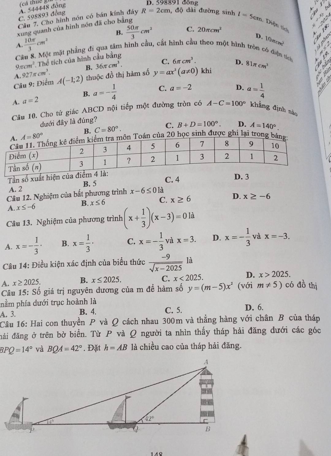 A. 544448 đồng
D. 598891 đồng
bà
C. 598893 đồng
Câu 7. Cho hình nón có bán kính đáy R=2cm , độ dài đường sinh
l=5cm

C.
xung quanh của hình nón đã cho bằng  Diện tích
B.  50π /3 cm^2 20π cm^2
D. 10π cm^2

A.  10π /3 cm^2 a  
Câu 8. Một mặt phẳng đi qua tâm hình cầu, cắt hình cầu theo một hình tròn có diện tích
9π cm^2 ,  Thể tích của hình cầu bằng
A. 927π cm^3. B. 36π cm^3.
C. 6π cm^3. ∵
D. 81π cm^3
Ain
Câu 9: Điểm A(-1;2) thuộc đồ thị hàm số y=ax^2(a!= 0) khi
Bìn
C.
B. a=- 1/4  a=-2
D. a= 1/4 
A. a=2
Câu 10. Cho tứ giác ABCD nội tiếp một đường tròn có A-C=100° khẳng định nào
dưới đây là đúng?
B. C=80°.
C. B+D=100°. D. A=140°.
n của 20 học sinh được ghi lại trong 
Tần số xuất hiện của điểm
D. 3
B. 5
C. 4
A. 2
Câu 12. Nghiệm của bất phương trình x-6≤ 0 là
D. x≥ -6
A. x≤ -6 B. x≤ 6
C. x≥ 6
Câu 13. Nghiệm của phương trình (x+ 1/3 )(x-3)=0 là
A. x=- 1/3 · B. x= 1/3 · C. x=- 1/3  và x=3. D. x=- 1/3  và x=-3.
Câu 14: Điều kiện xác định của biểu thức  (-9)/sqrt(x-2025)  Y là
A. x≥ 2025.
B. x≤ 2025. C. x<2025.
D. x>2025.
Câu 15:Shat o giá trị nguyên dương của m đề hàm số y=(m-5)x^2 (với m!= 5) có đồ thị
nằm phía dưới trục hoành là
A. 3. B. 4. C. 5.
D. 6.
Câu 16: Hai con thuyền P và Ω cách nhau 300m và thẳng hàng với chân B của tháp
đải đăng ở trên bờ biển. Từ P và Q người ta nhìn thấy tháp hải đăng dưới các góc
BPQ=14° và BQA=42°. Đặt h=AB là chiều cao của tháp hải đăng.
1 AQ