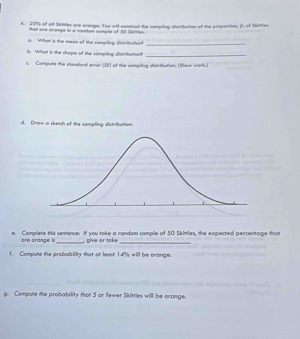 20% of all Skittles are orange. You will construct the sampling distribution of the proportion, p, of Skittles 
that are orange in a random sample of 50 Skittles. 
a. What is the mean of the sampling distribution?_ 
b. What is the shape of the sampling distribution?_ 
c. Compute the standard error (SE) of the sampling distribution. (Show work.) 
d. Draw a sketch of the sampling distribution: 
e. Complete this sentence: If you take a random sample of 50 Skittles, the expected percentage that 
are orange is_ , give or take_ 
f. Compute the probability that at least 14% will be orange. 
g. Compute the probability that 5 or fewer Skittles will be orange.