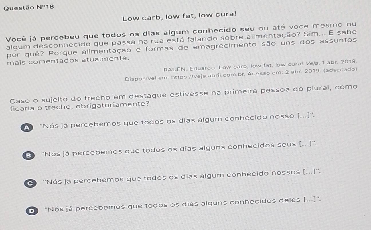 Questão N° 18
Low carb, low fat, low cura!
Você já percebeu que todos os dias algum conhecido seu ou até você mesmo ou
algum desconhecido que passa na rua está falando sobre alimentação? Sim... E sabe
por quê? Porque alimentação e formas de emagrecimento são uns dos assuntos
mais comentados atualmente.
RAUEN, Eduardo. Low carb, low fat, low cura! Veja, 1 abr. 2019.
Disponível em: https://veja.abril.com.br. Acesso em: 2 abr. 2019. (adaptado)
Caso o sujeito do trecho em destaque estivesse na primeira pessoa do plural, como
ficaria o trecho, obrigatoriamente?
A “Nós já percebemos que todos os dias algum conhecido nosso [...]”.
E “Nós já percebemos que todos os dias alguns conhecidos seus [...]”.
'Nós já percebemos que todos os dias algum conhecido nossos [...]”.
D 'Nós já percebemos que todos os dias alguns conhecidos deles [...]”.