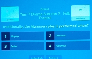 2/10. Drama 0 
Year 7 Drama Autumn 2 - Folk 
Quattion Theatre Quiz Eilmer 
Traditionally, the Mummers play is performed when?
1 Mayday 2 Christmas
3 Easter 4 Halloween 
En Save 6 exit Continue →