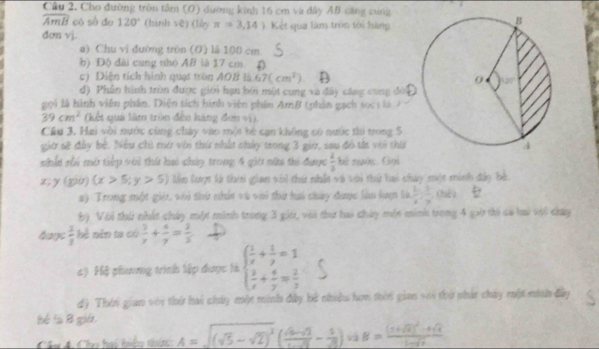 Cho đường trên tâm (O) dường kinh 16 cm và đây AB cáng cung
widehat AmB só số do 120° (hình vē) (lấy π =3,14) Kết quả làm tròn tới hàng
dơn vj.
a) Chu vi đường tròn (O) là 100 cm.
b) Độ đài cung nhỏ AB là 17 cm.
c) Diện tích hình quạt tròn A0B là 67(cm^2)
d) Phân hình tròn được giới hạn bởi một cung và đây cáng cũng đời
gọi là hình viên phân. Diện tích hình viên phân AmB (phân gạch soc1 là  7
39cm^2 (kết quả lâm xôn đến háng đơn +1).
Câu 3. Hai với nước cùng chây vào một bó cạn không có nước thi ưong 5
giờ sử đây bở. Nều chú mở với thứ nhất chảy trong 3 giữ, sau đó t với thấ
nhất rối mở tiếp với thứ hai chúy trong 4 giờ nữa thi được  2/3  bê ngớc Gọi
z; y=800 (x>5;y>5) lên lượ là thời gian với thứ nhất và với thứ bại chây một mich đây bè.
2) Trong một gi, với thứ nhất và với thứ hai chay được làn hượpc là  1/x , 3/x , Chee
() Với thú nhất chây một minh trong 3 gia, với thứ hai chảy một minh trong 4 gờ tổ có hi với cưy
buge  2/8  bệ nên ta có  3/x + 4/y = 2/3 
c) Hệ phương trình lập được là beginarrayl  1/x + 1/y =1  3/x + 4/y = 2/3 endarray.
d) Thời gian với thứ hai chảy một minh đây bê nhiều hơn thời gian với thứ nhấc chảy một minh đây
bé là B giớ
Chi Á Cho hai hiển thí A=sqrt((sqrt 5)-sqrt(2))^2( (sqrt(6)-sqrt(2))/cos alpha  - 1/sqrt(3) ) B=frac (3+sqrt(2))^2-4sqrt(4)1-sqrt(2)