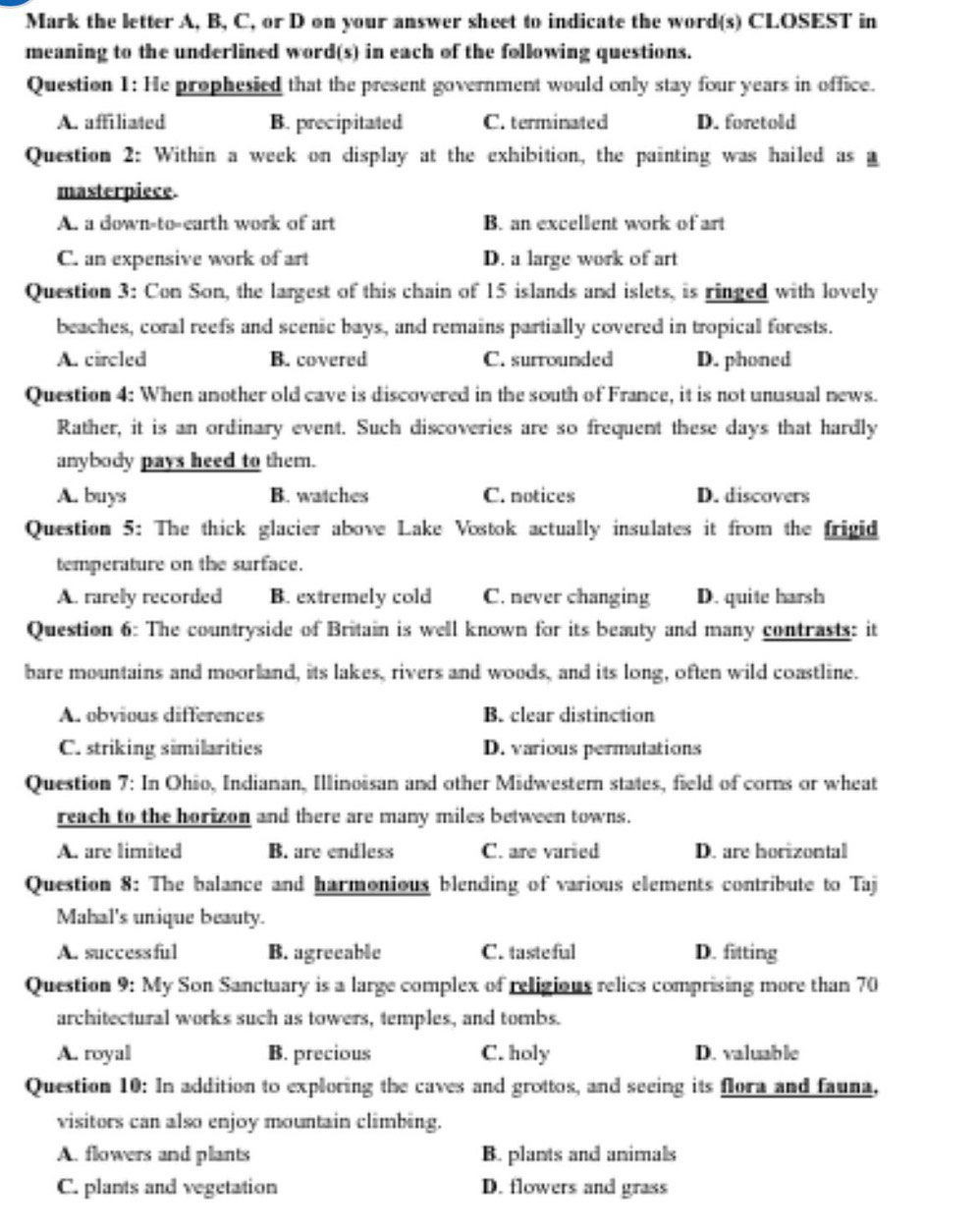 Mark the letter A, B, C, or D on your answer sheet to indicate the word(s) CLOSEST in
meaning to the underlined word(s) in each of the following questions.
Question 1: He prophesied that the present government would only stay four years in office.
A. affiliated B. precipitated C. terminated D. foretold
Question 2: Within a week on display at the exhibition, the painting was hailed as a
masterpiece.
A. a down-to-earth work of art B. an excellent work of art
C. an expensive work of art D. a large work of art
Question 3: Con Son, the largest of this chain of 15 islands and islets, is ringed with lovely
beaches, coral reefs and scenic bays, and remains partially covered in tropical forests.
A. circled B. covered C. surrounded D. phoned
Question 4: When another old cave is discovered in the south of France, it is not unusual news.
Rather, it is an ordinary event. Such discoveries are so frequent these days that hardly
anybody pays heed to them.
A. buys B. watches C. notices D. discovers
Question 5: The thick glacier above Lake Vostok actually insulates it from the frigid
temperature on the surface.
A. rarely recorded B. extremely cold C. never changing D. quite harsh
Question 6: The countryside of Britain is well known for its beauty and many contrasts: it
bare mountains and moorland, its lakes, rivers and woods, and its long, often wild coastline.
A. obvious differences B. clear distinction
C. striking similarities D. various permutations
Question 7: In Ohio, Indianan, Illinoisan and other Midwestern states, field of corns or wheat
reach to the horizon and there are many miles between towns.
A. are limited B. are endless C. are varied D. are horizontal
Question 8: The balance and harmonious blending of various elements contribute to Taj
Mahal's unique beauty.
A. successful B. agreeable C. tasteful D. fitting
Question 9: My Son Sanctuary is a large complex of religious relics comprising more than 70
architectural works such as towers, temples, and tombs.
A. royal B. precious C. holy D. valuable
Question 10: In addition to exploring the caves and grottos, and seeing its flora and fauna,
visitors can also enjoy mountain climbing.
A. flowers and plants B. plants and animals
C. plants and vegetation D. flowers and grass