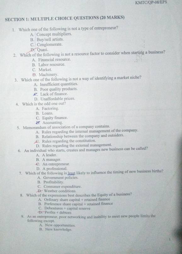 KMTC/QP-08/EPS
SECTION 1: MULTIPLE CHOICE QUESTIONS (20 MARKS)
1. Which one of the following is not a type of entrepreneur?
A. Concept multipliers.
B. Buy/sell artists.
C. Conglomerate.
D. Quasi.
2. Which of the following is not a resource factor to consider when starting a business?
A. Financial resource.
B. Labor resource.
C. Market.
D. Machinery.
3. Which one of the following is not a way of identifying a market niche?
A. Insufficient quantities.
B. Poor quality products.
£. Lack of finance.
D. Unaffordable prices.
4. Which is the odd one out?
A. Factoring.
B. Loans.
C. Equity finance.
D. Accounting.
5. Memorandum of association of a company contains.
A. Rules regarding the internal management of the company.
B. Relationship between the company and outsiders.
C. Rules regarding the constitution.
D. Rules regarding the external management.
6. An individual who starts, creates and manages new business can be called?
A. A leader.
B. A manager.
C. An entrepreneur.
D. A professional.
7. Which of the following is least likely to influence the timing of new business births?
A. Government policies.
B. Profitability.
C. Consumer expenditure.
D. Weather conditions
8. Which of the expressions best describes the Equity of a business?
A. Ordinary share capital + retained finance
B. Preference share capital + retained finance
C. Debentures + capital reserve
D: Profits + debtors
9. As an entrepreneur, poor networking and inability to meet new people limits the
following except.
A. New opportunities.
B. New knowledge.