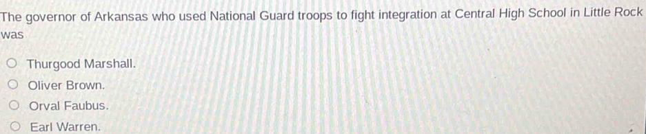 The governor of Arkansas who used National Guard troops to fight integration at Central High School in Little Rock
was
Thurgood Marshall.
Oliver Brown.
Orval Faubus.
Earl Warren.