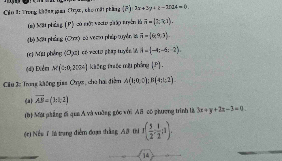 Dạng 2: Câu trắc n i 
Câu 1: Trong không gian Oxyz , cho mặt phẳng (P): 2x+3y+z-2024=0. 
(a) Mặt phẳng (P) có một vectơ pháp tuyển là vector n=(2;3;1). 
(b) Mặt phẳng (Oxz) có vectơ pháp tuyển là vector n=(6;9;3). 
(c) Mặt phẳng (Oyz) có vectơ pháp tuyển là vector n=(-4;-6;-2). 
(d) Điểm M(0;0;2024) không thuộc mặt phẳng (P). 
Câu 2: Trong không gian Oxyz , cho hai điểm A(1;0;0); B(4;1;2). 
(a) vector AB=(3;1;2)
(b) Mặt phẳng đi qua A và vuông góc với AB có phương trình là 3x+y+2z-3=0. 
(c) Nếu / là trung điểm đoạn thẳng AB thì I( 5/2 ; 1/2 ;1). 
14