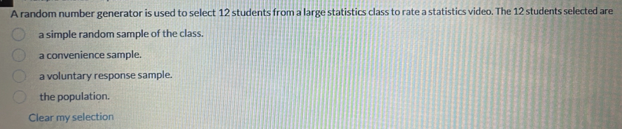 A random number generator is used to select 12 students from a large statistics class to rate a statistics video. The 12 students selected are
a simple random sample of the class.
a convenience sample.
a voluntary response sample.
the population.
Clear my selection