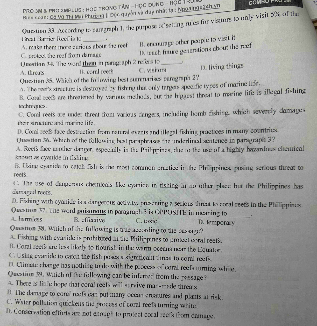 PRO 3M & PRO 3MPLUS : HỌC TRỌNG TÂM - HỌC ĐÚNG - HỌC TRUN COMBO PRU
Biên soạn: Cô Vũ Thị Mai Phương || Độc quyền và duy nhất tại: Ngoaingu24h.vn
Question 33. According to paragraph 1, the purpose of setting rules for visitors to only visit 5% of the
Great Barrier Reef is to_
A. make them more curious about the reef B. encourage other people to visit it
C. protect the reef from damage
D. teach future generations about the reef
Question 34. The word them in paragraph 2 refers to_ .
A. threats B. coral reefs C. visitors D. living things
Question 35. Which of the following best summarises paragraph 2?
A. The reef's structure is destroyed by fishing that only targets specific types of marine life.
B. Coral reefs are threatened by various methods, but the biggest threat to marine life is illegal fishing
techniques.
C. Coral reefs are under threat from various dangers, including bomb fishing, which severely damages
their structure and marine life.
D. Coral reefs face destruction from natural events and illegal fishing practices in many countries.
Question 36. Which of the following best paraphrases the underlined sentence in paragraph 3?
A. Reefs face another danger, especially in the Philippines, due to the use of a highly hazardous chemical
known as cyanide in fishing.
B. Using cyanide to catch fish is the most common practice in the Philippines, posing serious threat to
reefs.
C. The use of dangerous chemicals like cyanide in fishing in no other place but the Philippines has
damaged reefs.
D. Fishing with cyanide is a dangerous activity, presenting a serious threat to coral reefs in the Philippines.
Question 37. The word poisonous in paragraph 3 is OPPOSITE in meaning to _.
A. harmless B. effective C. toxic D. temporary
Question 38. Which of the following is true according to the passage?
A. Fishing with cyanide is prohibited in the Philippines to protect coral reefs.
B. Coral reefs are less likely to flourish in the warm oceans near the Equator.
C. Using cyanide to catch the fish poses a significant threat to coral reefs.
D. Climate change has nothing to do with the process of coral reefs turning white.
Question 39. Which of the following can be inferred from the passage?
A. There is little hope that coral reefs will survive man-made threats.
B. The damage to coral reefs can put many ocean creatures and plants at risk.
C. Water pollution quickens the process of coral reefs turning white.
D. Conservation efforts are not enough to protect coral reefs from damage.