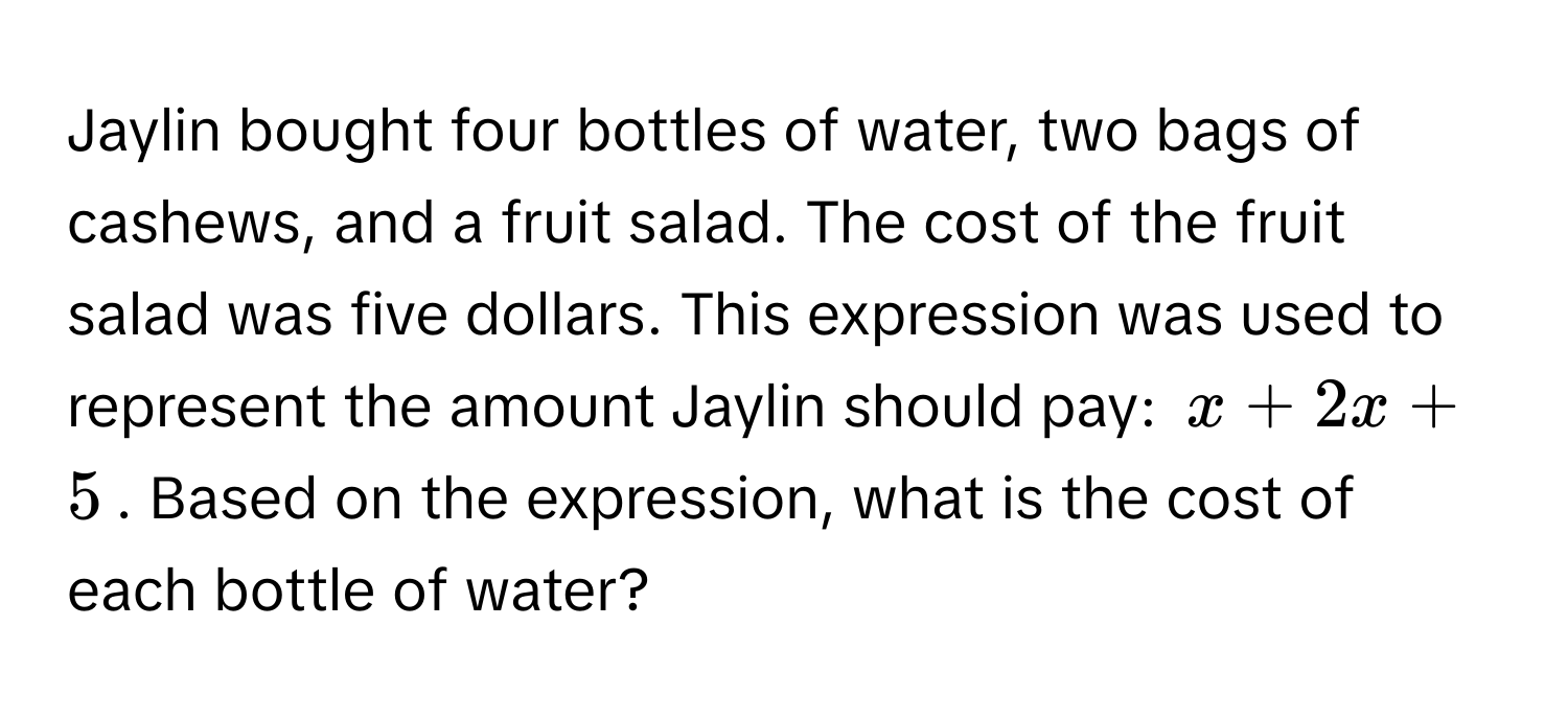 Jaylin bought four bottles of water, two bags of cashews, and a fruit salad. The cost of the fruit salad was five dollars. This expression was used to represent the amount Jaylin should pay: $x + 2x + 5$. Based on the expression, what is the cost of each bottle of water?