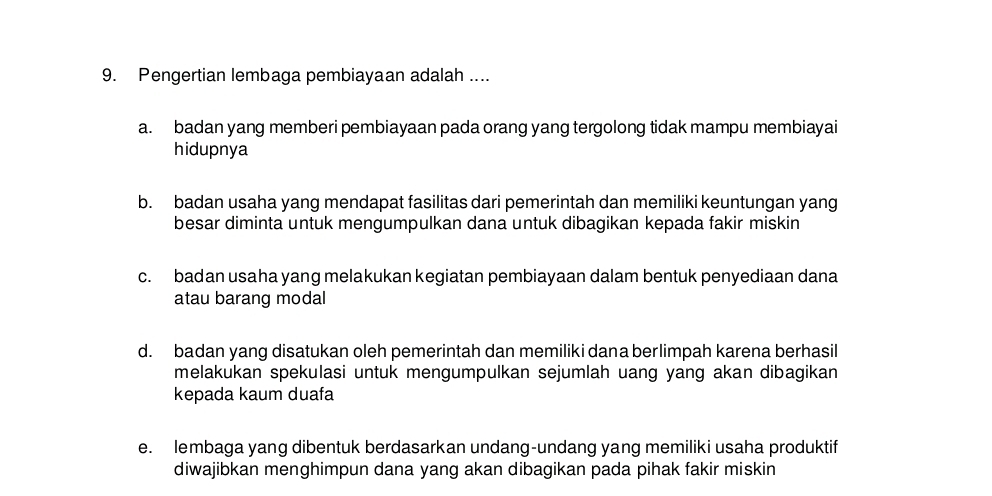 Pengertian lembaga pembiayaan adalah ....
a. badan yang memberi pembiayaan pada orang yang tergolong tidak mampu membiayai
hidupnya
b. badan usaha yang mendapat fasilitas dari pemerintah dan memiliki keuntungan yang
besar diminta untuk mengumpulkan dana untuk dibagikan kepada fakir miskin
c. badan usaha yang melakukan kegiatan pembiayaan dalam bentuk penyediaan dana
atau barang modal
d. badan yang disatukan oleh pemerintah dan memiliki dana berlimpah karena berhasil
melakukan spekulasi untuk mengumpulkan sejumlah uang yang akan dibagikan 
kepada kaum duafa
e. lembaga yang dibentuk berdasarkan undang-undang yang memiliki usaha produktif
diwajibkan menghimpun dana yang akan dibagikan pada pihak fakir miskin