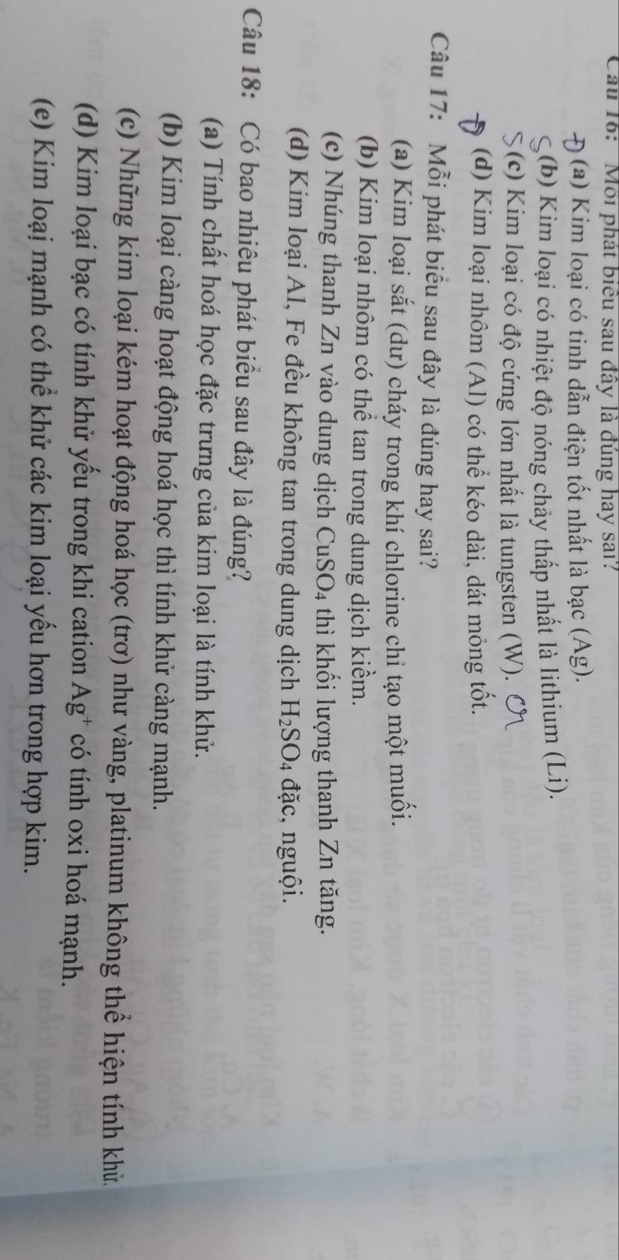Cầu 16: 'Môi phát biểu sau đây là đúng hay sai?
(a) Kim loại có tinh dẫn điện tốt nhất là bạc (Ag).
(b) Kim loại có nhiệt độ nóng chảy thấp nhất là lithium (Li).
(c) Kim loại có độ cứng lớn nhất là tungsten (W).
(d) Kim loại nhôm (Al) có thể kéo dài, dát mỏng tốt.
Câu 17: Mỗi phát biểu sau đây là đúng hay sai?
(a) Kim loại sắt (dư) cháy trong khí chlorine chỉ tạo một muối.
(b) Kim loại nhôm có thể tan trong dung dịch kiểm.
(c) Nhúng thanh Zn vào dung dịch CuSO_4 4 thì khối lượng thanh Zn tăng.
(d) Kim loại Al, Fe đều không tan trong dung dịch H_2SO_4 đặc, nguội.
Câu 18: Có bao nhiêu phát biểu sau đây là đúng?
(a) Tính chất hoá học đặc trưng của kim loại là tính khử.
(b) Kim loại càng hoạt động hoá học thì tính khử càng mạnh.
(c) Những kim loại kém hoạt động hoá học (trơ) như vàng, platinum không thể hiện tính khử.
(d) Kim loại bạc có tính khử yếu trong khi cation Ag^+ có tính oxi hoá mạnh.
(e) Kim loại mạnh có thể khử các kim loại yểu hơn trong hợp kim.