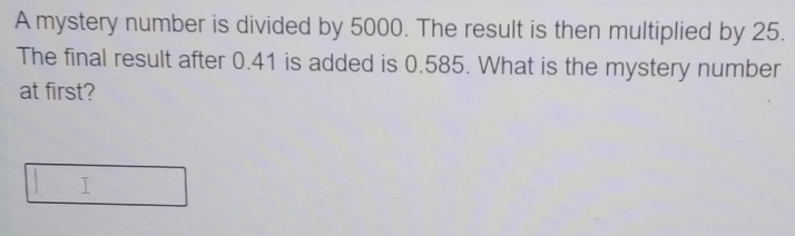 A mystery number is divided by 5000. The result is then multiplied by 25. 
The final result after 0.41 is added is 0.585. What is the mystery number 
at first? 
I