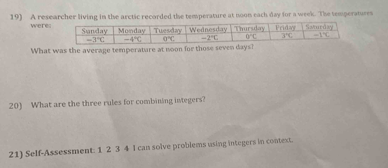 A researcher living in the arctic recorded the temperature at noon each day for a week. The temperatures
were:
What was the average temperature at noon for those seven days?
20) What are the three rules for combining integers?
21) Self-Assessment: 1 2 3 4 I can solve problems using integers in context.