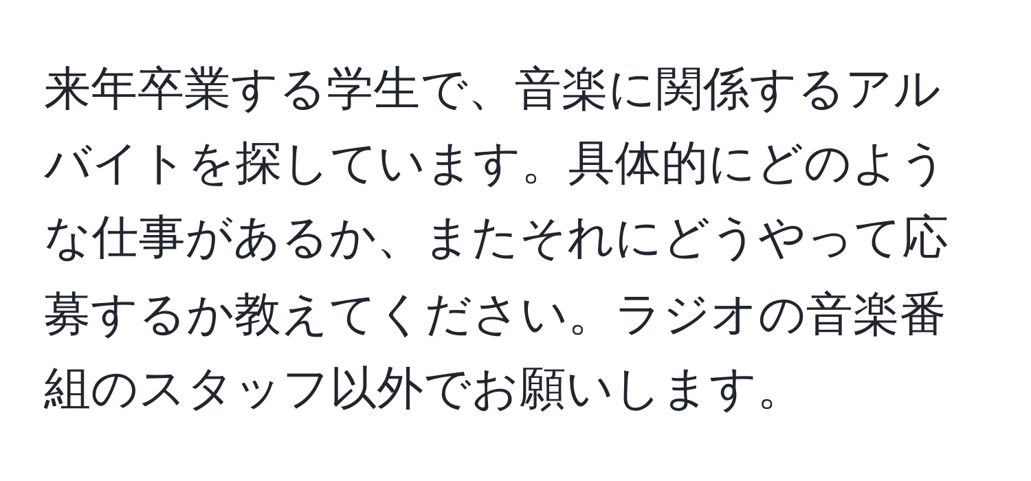 来年卒業する学生で、音楽に関係するアルバイトを探しています。具体的にどのような仕事があるか、またそれにどうやって応募するか教えてください。ラジオの音楽番組のスタッフ以外でお願いします。