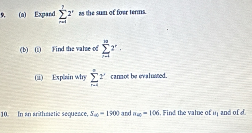 Expand sumlimits _(r=4)^72^r as the sum of four terms. 
(b) (i) Find the value of sumlimits _(r=4)^(30)2^r. 
(ii) Explain why sumlimits _(r=4)^(∈fty)2^r cannot be evaluated. 
10. In an arithmetic sequence, S_40=1900 and u_40=106. Find the value of u_1 and of d.