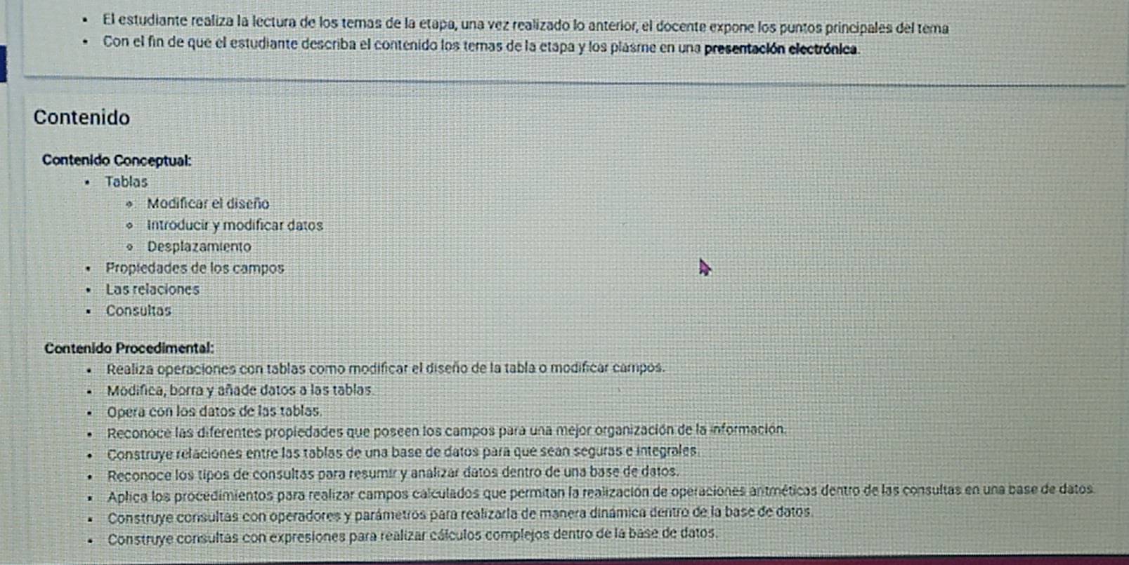 El estudiante realiza la lectura de los temas de la etapa, una vez realizado lo anterior, el docente expone los puntos principales del tema
Con el fin de que el estudiante describa el contenido los temas de la etapa y los plasme en una presentación electrónica.
Contenido
Contenido Conceptual:
Tablas
Modificar el diseño
* Introducir y modificar datos
* Desplazamiento
Propiedades de los campos
Las relaciones
Consultas
Contenido Procedimental:
Realiza operaciones con tablas como modificar el diseño de la tabla o modificar campos.
Modifica, borra y añade datos a las tablas.
Opera con los datos de las tablas.
Reconoce las diferentes propledades que poseen los campos para una mejor organización de la información.
Construye relaciones entre las tablas de una base de datos para que sean seguras e integrales.
Reconoce los tipos de consultás para resumir y analizar datos dentro de una base de datos.
Aplica los procedimientos para realizar campos calculados que permitan la realización de operaciones antméticas dentro de las consultas en una base de datos.
Construye consultas con operadores y parámetros para realizarla de manera dinámica dentro de la base de datos.
Construye consultas con expresiones para realizar cálculos complejos dentro de la base de datos.