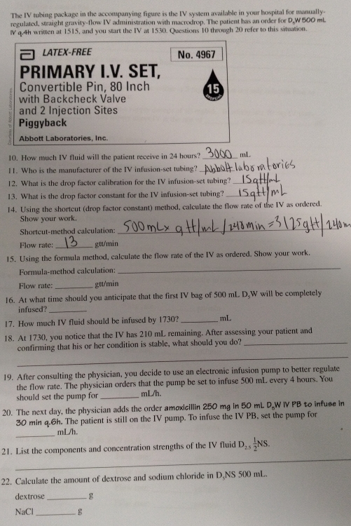 The IV tubing package in the accompanying figure is the IV system available in your hospital for manually-
regulated, straight gravity-flow IV administration with macrodrop. The patient has an order for D,W 500 mL
IV q.4h written at 1515, and you start the IV at 1530. Questions 10 through 20 refer to this situation.
LATEX-FREE No. 4967
PRIMARY I.V. SET,
Convertible Pin, 80 Inch 15
with Backcheck Valve
and 2 Injection Sites
Piggyback
Abbott Laboratories. Inc
10. How much IV fluid will the patient receive in 24 hours? _mL
11. Who is the manufacturer of the IV infusion-set tubing?_
12. What is the drop factor calibration for the IV infusion-set tubing?_
13. What is the drop factor constant for the IV infusion-set tubing?_
14. Using the shortcut (drop factor constant) method, calculate the flow rate of the IV as ordered.
Show your work.
Shortcut-method calculation:
_
Flow rate: _gtt/min
15. Using the formula method, calculate the flow rate of the IV as ordered. Show your work.
Formula-method calculation:
_
Flow rate:_ gtt/min
16. At what time should you anticipate that the first IV bag of 500 mL D.W will be completely
infused?_
17. How much IV fluid should be infused by 1730? _mL
18. At 1730, you notice that the IV has 210 mL remaining. After assessing your patient and
_
confirming that his or her condition is stable, what should you do?_
19. After consulting the physician, you decide to use an electronic infusion pump to better regulate
the flow rate. The physician orders that the pump be set to infuse 500 mL every 4 hours. You
should set the pump for _mL/h.
20. The next day, the physician adds the order amoxicillin 250 mg in 50 mL D.W IV PB to infuse in
30 min q.6h. The patient is still on the IV pump. To infuse the IV PB, set the pump for
_
mL/h.
_
21. List the components and concentration strengths of the IV fluid D_2.5 1/2 NS.
22. Calculate the amount of dextrose and sodium chloride in D、NS 500 mL.
dextrose _g
NaCl_ g