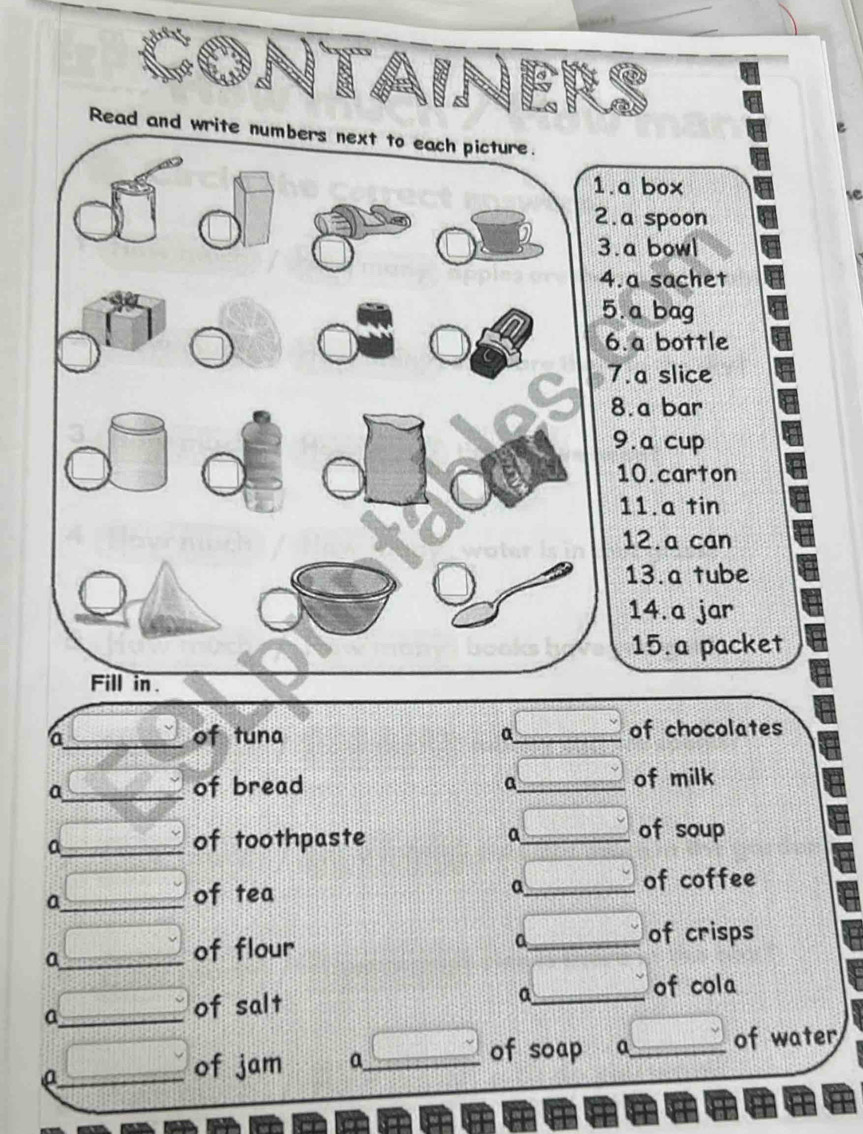 .a box 
se 
.a spoon 
.a bowl 
.a sachet 
.a bag 
.a bottle 
7.a slice 
8.a bar 
9.a cup 
10.carton 
11.a tin 
12.a can 
13.a tube 
14.a jar 
15.a packet 
of chocolates 
a_ of bread _of milk 
a 
_a 
of toothpaste a_ of soup 
_a 
of tea _of coffee 
a 
_a 
of flour 
_a 
of crisps 
_a 
of salt _of cola 
a 
_a 
of jam a_ 
of soap a_ of water