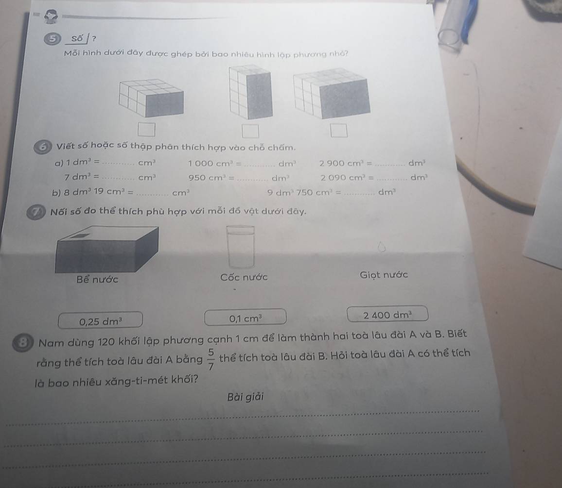 = 
⑤ số ? 
Mỗi hình dưới đây được ghép bởi bao nhiêu hình lập phương nhỏ? 
△ 
3 Viết số hoặc số thập phân thích hợp vào chỗ chấm. 
a) 1dm^3= _ cm^3 1000cm^3= _ dm^3 2900cm^3= _ dm^3
7dm^3= _ cm^3 950cm^3= _ dm^3 2090cm^3= _ dm^3
b) 8dm^319cm^3= _ cm^3 9dm^3750cm^3= _ dm^3
7 Nối số đo thể thích phù hợp với mỗi đồ vật dưới đây. 
Cốc nước Giọt nước
2400dm^3
0,25dm^3
0, 1cm^3
3. Nam dùng 120 khối lập phương cạnh 1 cm để làm thành hai toà lâu đài A và B. Biết 
rằng thể tích toà lâu đài A bằng  5/7  thể tích toà lâu đài B. Hỏi toà lâu đài A có thể tích 
là bao nhiêu xăng-ti-mét khối? 
Bài giải 
_ 
_ 
_ 
_