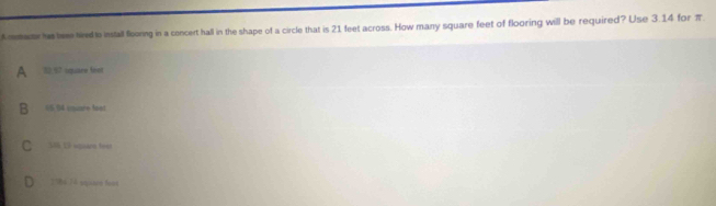 A mmatr his twe tird to install flooring in a concert hall in the shape of a circle that is 21 feet across. How many square feet of flooring will be required? Use 3.14 for π
30,67 square feet
05.94 couare loot
S 6 Vê agans tee
1984 14 squtrm feas