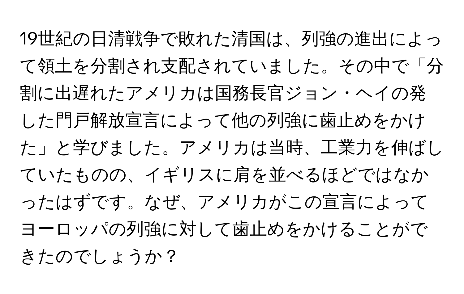 19世紀の日清戦争で敗れた清国は、列強の進出によって領土を分割され支配されていました。その中で「分割に出遅れたアメリカは国務長官ジョン・ヘイの発した門戸解放宣言によって他の列強に歯止めをかけた」と学びました。アメリカは当時、工業力を伸ばしていたものの、イギリスに肩を並べるほどではなかったはずです。なぜ、アメリカがこの宣言によってヨーロッパの列強に対して歯止めをかけることができたのでしょうか？