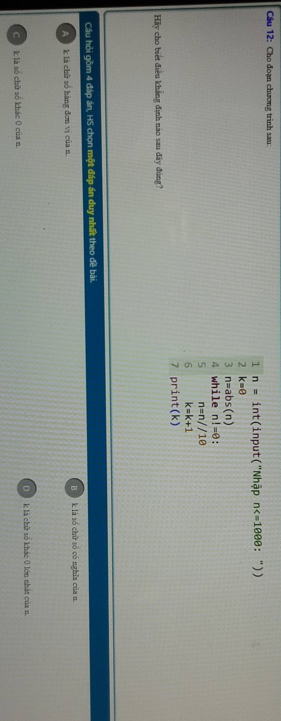 Cho đoạn chương trình sau:
1 n= int (input("Nhập n ："))
2 k=θ
3 n=abs(n)
4 while n!=θ : 
5 n=n//10
6 k=k+1
7 pr int(k)
Hãy cho biết điều khẳng định nào sau đây đúng?
Câu hỏi gồm 4 đáp án, HS chọn một đáp án duy nhất theo đề bài.
B k là sồ chữ sổ có nghĩa của n.
A k là chữ số hàng đơn vị của n
Dk là chữ sổ khác 0 lớn nhất của n.
Cả k là số chữ số khác 0 của n.