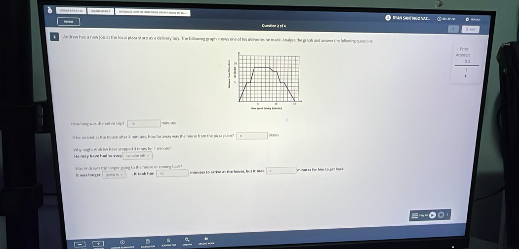 a CRAD4 0109९.93 RAATHERATICS INTRDDUCTION TO FUNCTIONS (EMATH HWI) 16/44 RYAN SANTIAGO VAZ... Q 00:30:59 。 s or
Question 2 of 4 > 1os7
Andrew has a new job at the local pizza store as a delivery boy. The following graph shows one of his deliveries he made. Analyze the graph and answer the following questions.
Priar
H
tlme Speat Oriving (mieutrs)
How long was the entire trip? 15 □ minutes
If he arrived at the house after 4 minutes, how far away was the house from the pizza place? □ bllocks
Why might Andrew have stopped 3 times for 1 minute?
He may have had to stop to make oth √
Was Andrew's trip longer going to the house or coming back
It was longer going to √ . It took him minutes to arrive at the house, but it took 5 minutes for him to get back.
uy Al