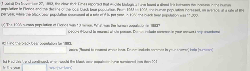 On November 27, 1993, the New York Times reported that wildlife biologists have found a direct link between the increase in the human 
population in Florida and the decline of the local black bear population. From 1953 to 1993, the human population increased, on average, at a rate of 8%
per year, while the black bear population decreased at a rate of 6% per year. In 1953 the black bear population was 11,000. 
(a) The 1993 human population of Florida was 13 million. What was the human population in 1953? 
□  _  people (Round to nearest whole person. Do not include commas in your answer.) help (numbers) 
(b) Find the black bear population for 1993. 
□  _  bears (Round to nearest whole bear. Do not include commas in your answer.) help (numbers) 
(c) Had this trend continued, when would the black bear population have numbered less than 90? 
In the year □ help (numbers)