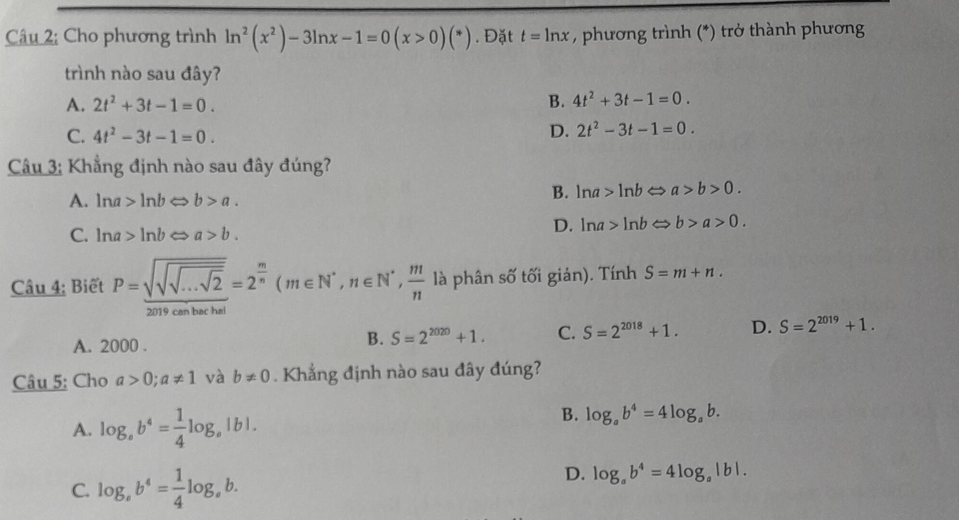 Cho phương trình ln^2(x^2)-3ln x-1=0(x>0)(*). Đặt t=ln x , phương trình (*) trở thành phương
trình nào sau đây?
A. 2t^2+3t-1=0. B. 4t^2+3t-1=0.
C. 4t^2-3t-1=0. D. 2t^2-3t-1=0. 
Câu 3: Khẳng định nào sau đây đúng?
A. ln a>ln b b>a.
B. ln a>ln b → a>b>0.
C. ln a>ln b a>b.
D. ln a>ln b b>a>0. 
Câu 4: Biết P=sqrt(sqrt sqrt ...sqrt 2)=2^(frac m)n(m∈ N^*, n∈ N^*,  m/n  là phân số tối giản). Tính S=m+n.
260-).20-40)=
can ba
A. 2000.
B. S=2^(2020)+1. C. S=2^(2018)+1. D. S=2^(2019)+1. 
Câu 5: Cho a>0;a!= 1 và b!= 0. Khẳng định nào sau đây đúng?
B.
A. log _ab^4= 1/4 log _a ,|b|. log _ab^4=4log _ab.
C. log _ab^4= 1/4 log _ab.
D. log _ab^4=4log _a|b|.