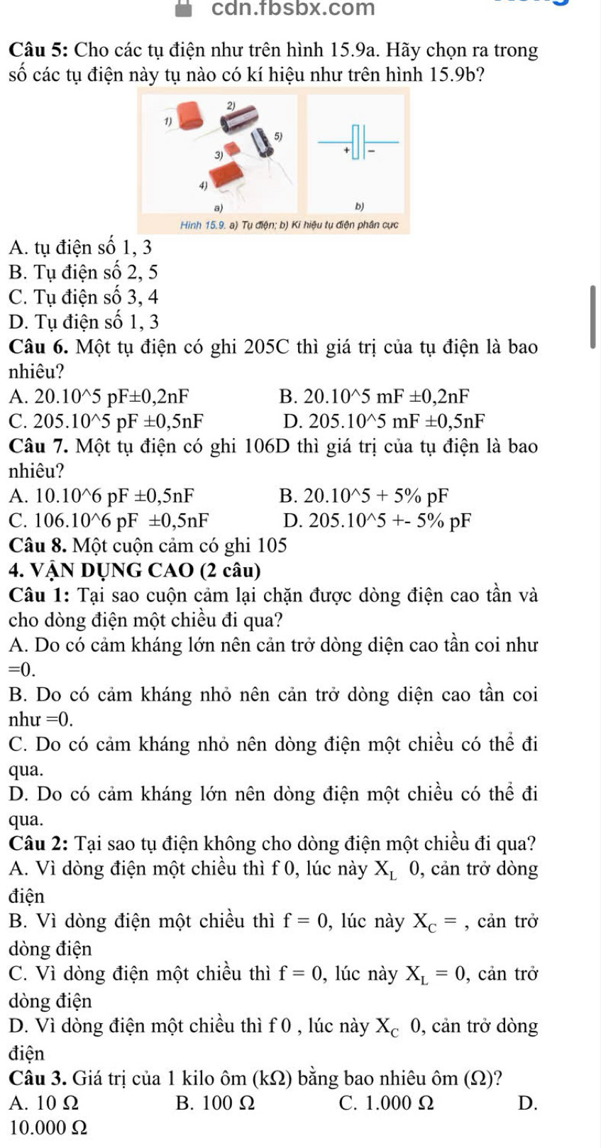 cdn.fbsbx.com
Câu 5: Cho các tụ điện như trên hình 15.9a. Hãy chọn ra trong
số các tụ điện này tụ nào có kí hiệu như trên hình 15.9b?
Hình 15.9. a) Tụ điện; b) Ki
A. tụ điện số 1, 3
B. Tụ điện số 2, 5
C. Tụ điện số 3, 4
D. Tụ điện số 1, 3
Câu 6. Một tụ điện có ghi 205C thì giá trị của tụ điện là bao
nhiêu?
A. 20.10^(wedge)5pF± 0,2nF B. 20.10^(wedge)5mF± 0,2nF
C. 205.10^(wedge)5pF± 0,5nF D. 205.10^(wedge)5mF± 0,5nF
Câu 7. Một tụ điện có ghi 106D thì giá trị của tụ điện là bao
nhiêu?
A. 10.10^(wedge)6pF± 0,5nF B. 20.10^(wedge)5+5% pF
C. 106.10^(wedge)6pF± 0,5nF D. 205.10^(wedge)5+-5% pF
Câu 8. Một cuộn cảm có ghi 105
4. VậN DỤNG CAO (2 câu)
Câu 1: Tại sao cuộn cảm lại chặn được dòng điện cao tần và
cho dòng điện một chiều đi qua?
A. Do có cảm kháng lớn nên cản trở dòng diện cao tần coi như
=0.
B. Do có cảm kháng nhỏ nên cản trở dòng diện cao tần coi
nh u=0.
C. Do có cảm kháng nhỏ nên dòng điện một chiều có thể đi
qua.
D. Do có cảm kháng lớn nên dòng điện một chiều có thể đi
qua.
Câu 2: Tại sao tụ điện không cho dòng điện một chiều đi qua?
A. Vì dòng điện một chiều thì f 0, lúc này X_L 0, cản trở dòng
điện
B. Vì dòng điện một chiều thì f=0 , lúc này X_c= , cản trở
dòng điện
C. Vì dòng điện một chiều thì f=0 , lúc này X_L=0 , cản trở
dòng điện
D. Vì dòng điện một chiều thì f 0 , lúc này X_c0 , cản trở dòng
điện
Câu 3. Giá trị của 1 kilo ôm (kΩ) bằng bao nhiêu ôm (Ω)?
A. 10 Ω B. 100Ω C. 1.000 Ω D.
10.000Ω