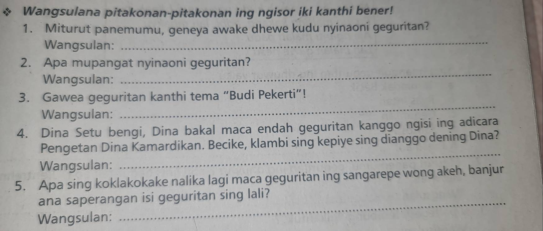 Wangsulana pitakonan-pitakonan ing ngisor iki kanthi bener! 
1. Miturut panemumu, geneya awake dhewe kudu nyinaoni geguritan? 
Wangsulan: 
_ 
2. Apa mupangat nyinaoni geguritan? 
Wangsulan: 
_ 
_ 
3. Gawea geguritan kanthi tema “Budi Pekerti”! 
Wangsulan: 
4. Dina Setu bengi, Dina bakal maca endah geguritan kanggo ngisi ing adicara 
Pengetan Dina Kamardikan. Becike, klambi sing kepiye sing dianggo dening Dina? 
Wangsulan: 
_ 
5. Apa sing koklakokake nalika lagi maca geguritan ing sangarepe wong akeh, banjur 
ana saperangan isi geguritan sing lali? 
Wangsulan: 
_