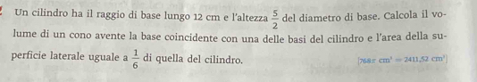 Un cilindro ha il raggio di base lungo 12 cm e l'altezza  5/2  del diametro di base. Calcola il vo- 
lume di un cono avente la base coincidente con una delle basi del cilindro e l’area della su- 
perficie laterale uguale a  1/6  di quella del cilindro. cm^3=2411.52cm^3
| 768π