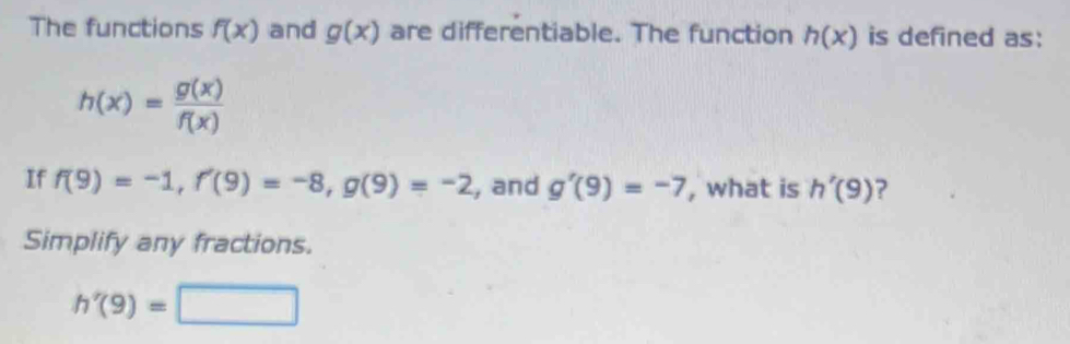 The functions f(x) and g(x) are differentiable. The function h(x) is defined as:
h(x)= g(x)/f(x) 
If f(9)=-1, f'(9)=-8, g(9)=-2 , and g'(9)=-7 , what is h'(9) ? 
Simplify any fractions.
h'(9)=□