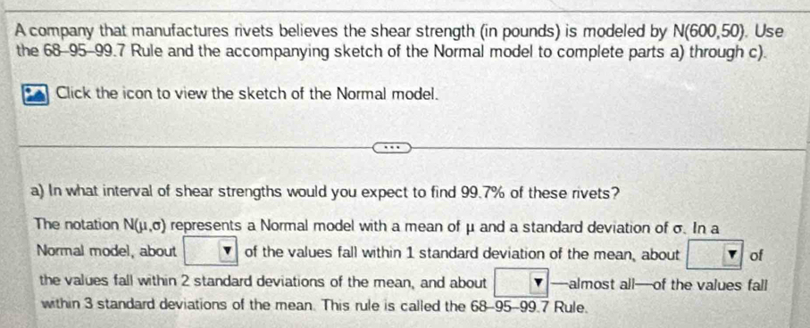 A company that manufactures rivets believes the shear strength (in pounds) is modeled by N(600,50). Use 
the 68-95-99.7 Rule and the accompanying sketch of the Normal model to complete parts a) through c). 
Click the icon to view the sketch of the Normal model. 
a) In what interval of shear strengths would you expect to find 99.7% of these rivets? 
The notation N(mu ,sigma ) represents a Normal model with a mean of μ and a standard deviation of σ. In a 
Normal model, about of the values fall within 1 standard deviation of the mean, about of 
the values fall within 2 standard deviations of the mean, and about —almost all—of the values fall 
within 3 standard deviations of the mean. This rule is called the 68-95-99.7 Rule.