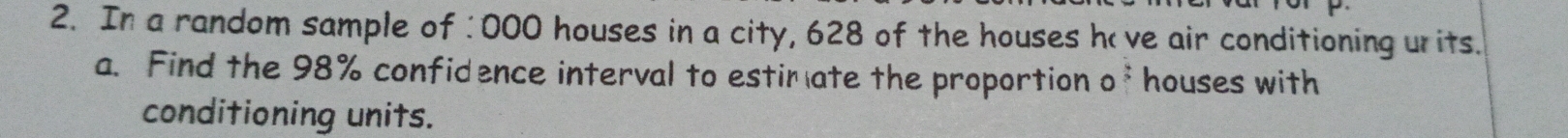 In a random sample of : 000 houses in a city, 628 of the houses ho ve air conditioning urits. 
a. Find the 98% confidence interval to estim ate the proportion of houses with 
conditioning units.