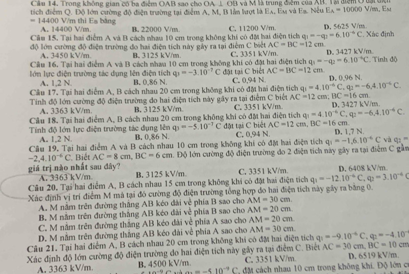 Trong không gian có ba điểm OAB sao cho OA⊥ OB và M là trung điểm của AB. Tại điểm Ở đạt điện
tích điểm Q. Độ lớn cường độ điện trường tại điểm A, M, B lần lượt là Eλ, Em và Eạ. Nếu E_A=10000V/m, E
=14400 V/m thì Ea băng
A. 14400 V/m. B. 22000 V/m. C. 11200 V/m. D. 5625 V/m.
Câu 15. Tại hai điểm A và B cách nhau 10 cm trong không khí có đặt hai điện tích q_1=-q_2=6.10^(-6)C Xác định
độ lớn cường độ điện trường do hai điện tích này gầy ra tại điểm C biết AC=BC=12cm.
A. 3450 kV/m. B. 3125 kV/m. C. 3351 kV/m. D. 3427 kV/m.
Câu 16. Tại hai điểm A và B cách nhau 10 cm trong không khí có đặt hai điện tích q_1=-q_2=6.10^(-6)C. Tính độ
lớn lực điện trường tác dụng lên điện tích q_3=-3.10^(-7)C đặt tại C biết AC=BC=12cm.
A. 1,2 N. B. 0,86 N. C. 0,94 N. D. 0,96 N.
Câu 17. Tại hai điểm A, B cách nhau 20 cm trong không khí có đặt hai điện tích q_1=4.10^(-6)C,q_2=-6,4.10^(-6)C.
Tính độ lớn cường độ điện trường do hai điện tích này gây ra tại điểm C biết AC=12 c :BC=16cm.
A. 3363 kV/m. B. 3125 kV/m. C. 3351 kV/m. D. 3427 kV/m.
Câu 18. Tại hai điểm A, B cách nhau 20 cm trong không khí có đặt hai điện tích q_1=4.10^(-6)C,q_2=-6.4.10^(-6)C.
Tính độ lớn lực điện trường tác dụng lên q_3=-5.10^(-7)C đặt tại C biết AC=12cm,BC=16cm.
A. 1,2 N. B. 0,86 N. C. 0,94 N. D. 1,7 N.
Câu 19. Tại hai điểm A và B cách nhau 10 cm trong không khí có đặt hai điện tích q_1=-1,6.10^(-6)C và q_2=^m
-2,4.10^(-6)C ' Biết AC=8cm,BC=6cm. Độ lớn cường độ điện trường do 2 điện tích này gây ra tại điểm C gần
giá trị nào nhất sau đây?
A. 3363 kV/m B. 3125 kV/m. C. 3351 kV/m. D. 6408 kV/m.
Câu 20. Tại hai điểm A, B cách nhau 15 cm trong không khí có đặt hai điện tích q_1=-12.10^(-6)C,q_2=3.10^(-6)C
Xác định vị trí điểm M mà tại đó cường độ điện trường tổng hợp do hai điện tích này gây ra bằng 0.
A. M nằm trên đường thắng AB kéo dài về phía B sao cho AM=30cm.
B. M nằm trên đường thắng AB kéo dài về phía B sao cho AM=20cm.
C. M nằm trên đường thắng AB kéo dài về phía A sao cho AM=20cm.
D. M nằm trên đường thắng AB kéo dài về phía A sao cho AM=30cm.
Câu 21. Tại hai điểm A, B cách nhau 20 cm trong không khi có đặt hai điện tích AC=30cm,BC=10cm q_1=-9.10^(-6)C,q_2=-4.10^(-1)
Xác định độ lớn cường độ điện trường do hai điện tích này gây ra tại điểm C. Biết
A. 3363 kV/m. B. 4500 kV/m. C. 3351 kV/m. D. 6519 kV/m.
0^(-9) ax=-510^(-9)C , đặt cách nhau 10 cm trong không khí. Độ lớn có