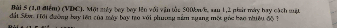 (1,0 điểm) (VDC). Một máy bay bay lên với vận tốc 500km/h, sau 1,2 phút máy bay cách mặt 
đất 5km. Hỏi đường bay lên của máy bay tạo với phương nằm ngang một góc bao nhiêu độ ?