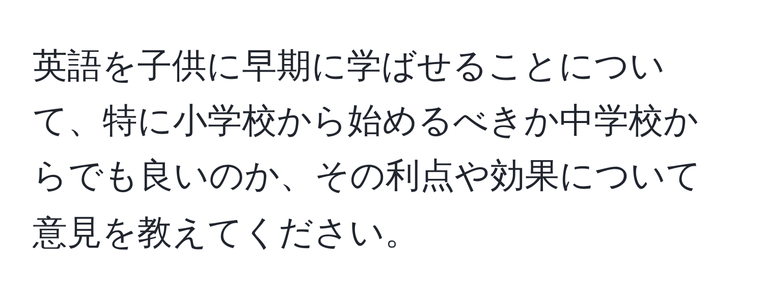 英語を子供に早期に学ばせることについて、特に小学校から始めるべきか中学校からでも良いのか、その利点や効果について意見を教えてください。