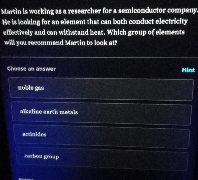 Martin is working as a researcher for a semiconductor company.
He is looking for an element that can both conduct electricity
effectively and can withstand heat. Which group of elements
will you recommend Martin to look at?
Choose an answer Hint
noble gas
alkaline earth metals
actinides
carbon group