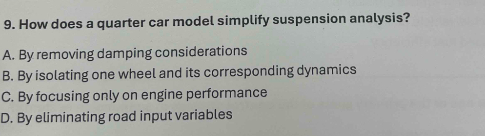 How does a quarter car model simplify suspension analysis?
A. By removing damping considerations
B. By isolating one wheel and its corresponding dynamics
C. By focusing only on engine performance
D. By eliminating road input variables