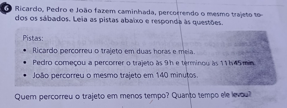 Ricardo, Pedro e João fazem caminhada, percorrendo o mesmo trajeto to 
dos os sábados. Leia as pistas abaixo e responda às questões. 
Pistas: 
Ricardo percorreu o trajeto em duas horas e meia. 
Pedro começou a percorrer o trajeto às 9h e terminou às 11h45 min
João percorreu o mesmo trajeto em 140 minutos. 
Quem percorreu o trajeto em menos tempo? Quanto tempo ele levou?