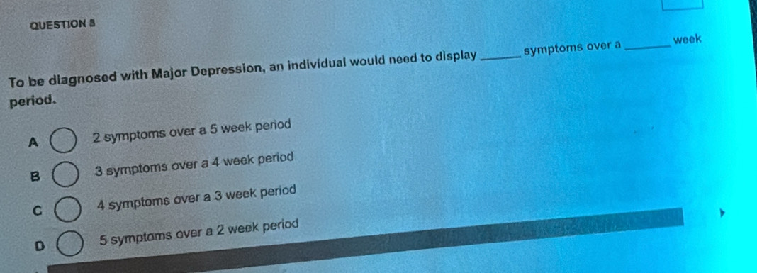 To be diagnosed with Major Depression, an individual would need to display _symptoms over a _week
period.
A 2 symptoms over a 5 week period
B 3 symptoms over a 4 week period
C 4 symptoms over a 3 week period
D 5 symptoms over a 2 week period
