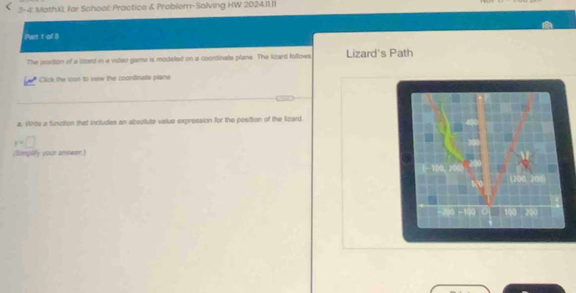 3-4: MathXL for School: Practice & Problem-Solving HW 202411.11 
Purt t of 5 
The position of a lizard in a video game is modeled on a coordinate plane. The lizard follows Lizard's Path 
Click the icon to view the coordinate plane 
a. Write a function that includes an absolute value expression for the position of the lizard
y=□
(Simplify your answer.)