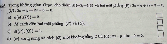 Trong không gian Ozyz, cho điểm M(-2;-4;3) và hai mặt phẳng (P) : 2x-y+2z-3=0, 
(Q) : 2x-y+2z-6=0.
a) d(M,(P))=2.
b) M cách đều hai mặt phẳng (P) và (Q).
c) d((P),(Q))=1.
d) (α) song song.và cách (Q) một khoảng bằng 2 thì (α) : 2x-y+2z-9=0.