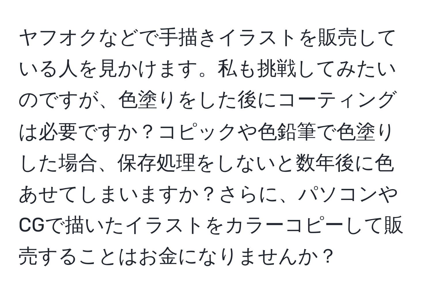 ヤフオクなどで手描きイラストを販売している人を見かけます。私も挑戦してみたいのですが、色塗りをした後にコーティングは必要ですか？コピックや色鉛筆で色塗りした場合、保存処理をしないと数年後に色あせてしまいますか？さらに、パソコンやCGで描いたイラストをカラーコピーして販売することはお金になりませんか？