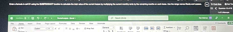 a 
Enter a formute in call 81 using the SUMPROOUCT function to calculste the total value of the current leases by muttiplying the current monthly rents by the remaining menths on each lease. Use the range names Rents and Leases. 11 Eant Size Question 12 of 32 
1 of 3 Attempts 
PontalAnalyo - Savel + Search IM+G2| Ran Dahrer KD 
File Homme Drew Pros Linyout Formulas Duta Rurvies Vien Automate 
Comments 
λ Cu 1 A' A B Wrap Text General AutoSum