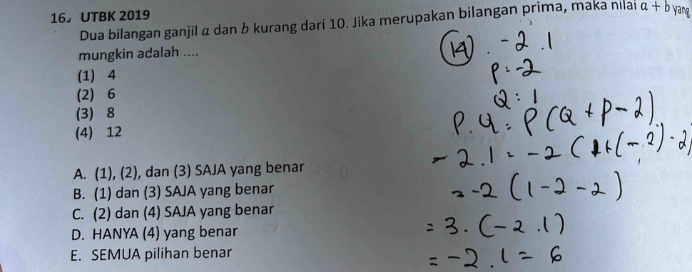 UTBK 2019
Dua bilangan ganjil α dan b kurang dari 10. Jika merupakan bilangan prima, maka nilai a+b yang
mungkin adalah ....
(1) 4
(2) 6
(3) 8
(4) 12
A. (1), (2), dan (3) SAJA yang benar
B. (1) dan (3) SAJA yang benar
C. (2) dan (4) SAJA yang benar
D. HANYA (4) yang benar
E. SEMUA pilihan benar