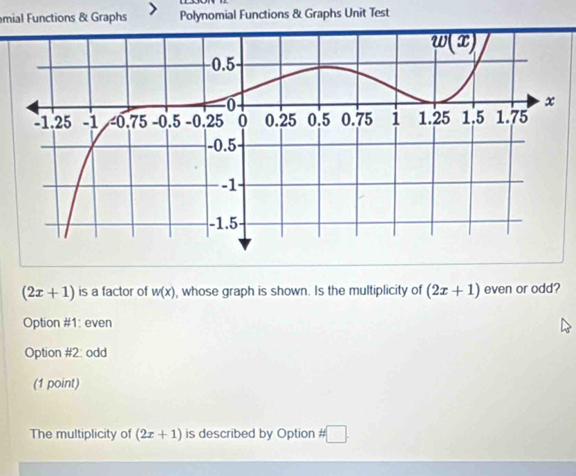 mial Functions & Graphs Polynomial Functions & Graphs Unit Test
(2x+1) is a factor of w(x) , whose graph is shown. Is the multiplicity of (2x+1) even or odd?
Option #1: even
Option #2: odd
(1 point)
The multiplicity of (2x+1) is described by Option # □ .